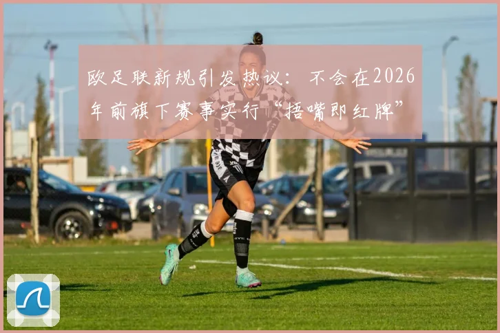 欧足联新规引发热议：不会在2026年前旗下赛事实行“捂嘴即红牌”，解读裁判判罚新动向
