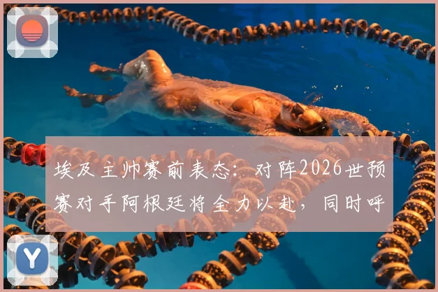 埃及主帅赛前表态：对阵2026世预赛对手阿根廷将全力以赴，同时呼吁国际足联竞赛规则需更透明公正