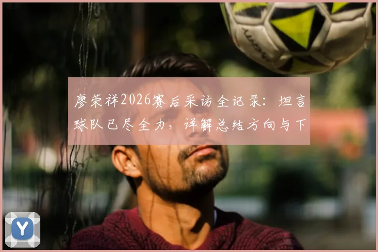 廖荣祥2026赛后采访全记录：坦言球队已尽全力，详解总结方向与下一场赢球计划