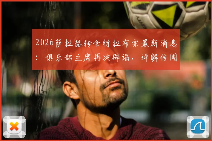 2026萨拉赫转会特拉布宗最新消息:俱乐部主席再次辟谣,详解传闻为何屡禁不止