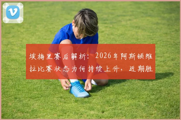 埃梅里赛后解析：2026年阿斯顿维拉比赛状态为何持续上升，近期胜利如何成为球队重拾信心的关键转折点