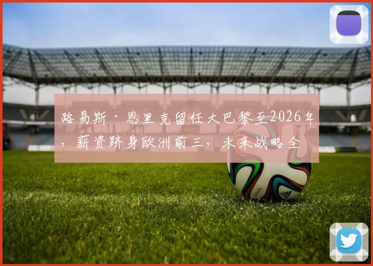 路易斯·恩里克留任大巴黎至2026年，薪资跻身欧洲前三，未来战略全解析