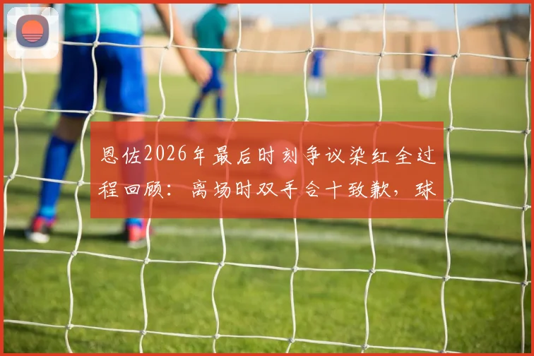 恩佐2026年最后时刻争议染红全过程回顾：离场时双手合十致歉，球迷反应与事件深度分析