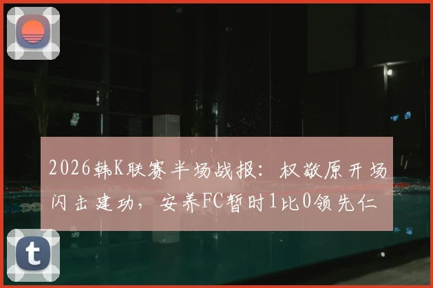 2026韩K联赛半场战报：权敬原开场闪击建功，安养FC暂时1比0领先仁川联